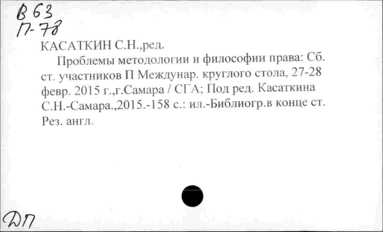 ﻿КАСАТКИН С.Н.,ред.
Проблемы методологии и философии права: Сб. ст. участников П Междунар. круглого стола. 27-28 февр. 2015 г.,г.Самара / СТА; Под ред. Касаткина С.Н.-Самара.,2015.-158 с.: ил.-Библиогр.в конце ст. Рез. англ.